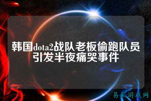 韩国dota2战队老板偷跑队员引发半夜痛哭事件