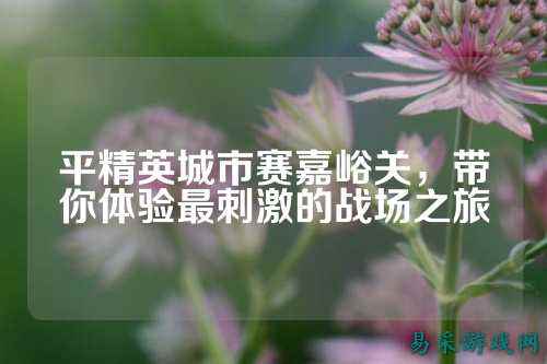 平精英城市赛嘉峪关,带你体验最刺激的战场之旅