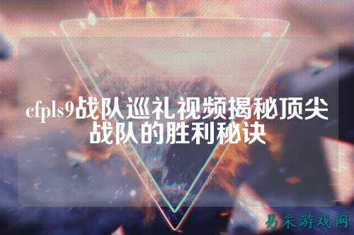 cfpls9战队巡礼视频揭秘顶尖战队的胜利秘诀