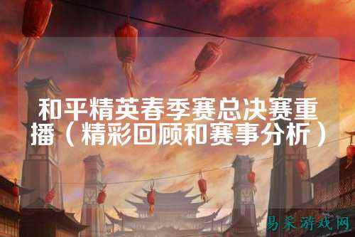 和平精英春季赛总决赛重播(精彩回顾和赛事分析)