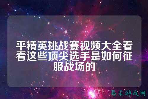 平精英挑战赛视频大全看看这些顶尖选手是如何征服战场的