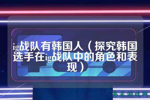 ig战队有韩国人（探究韩国选手在ig战队中的角色和表现）