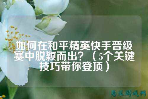 如何在和平精英快手晋级赛中脱颖而出?(5个关键技巧带你登顶)