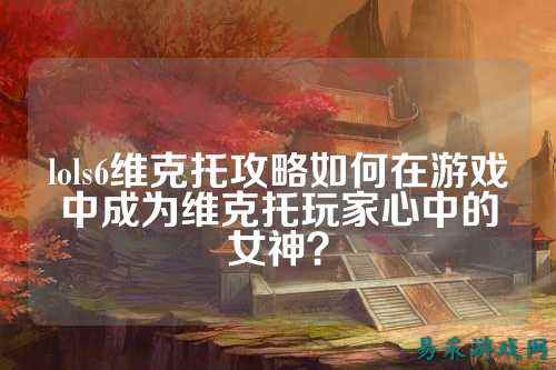 lols6维克托攻略如何在游戏中成为维克托玩家心中的女神?
