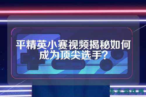 平精英小赛视频揭秘如何成为顶尖选手?