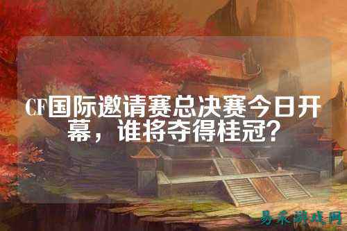CF国际邀请赛总决赛今日开幕，谁将夺得桂冠？