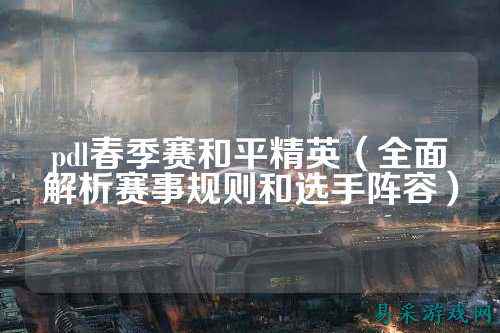 pdl春季赛和平精英（全面解析赛事规则和选手阵容）