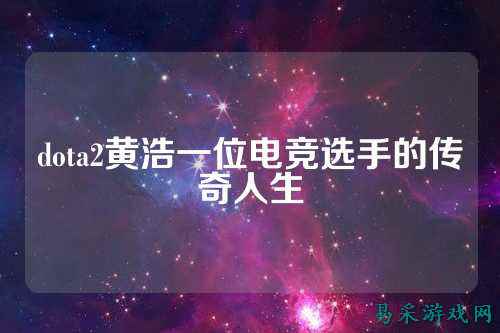 dota2黄浩一位电竞选手的传奇人生