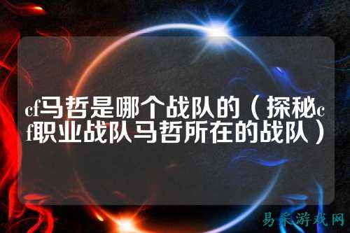 cf马哲是哪个战队的(探秘cf职业战队马哲所在的战队)