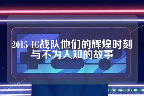 2015 IG战队他们的辉煌时刻与不为人知的故事