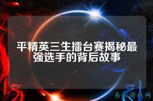 平精英三生擂台赛揭秘最强选手的背后故事