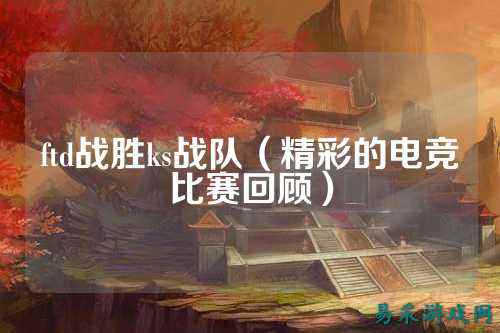 ftd战胜ks战队（精彩的电竞比赛回顾）