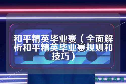 和平精英毕业赛(全面解析和平精英毕业赛规则和技巧)