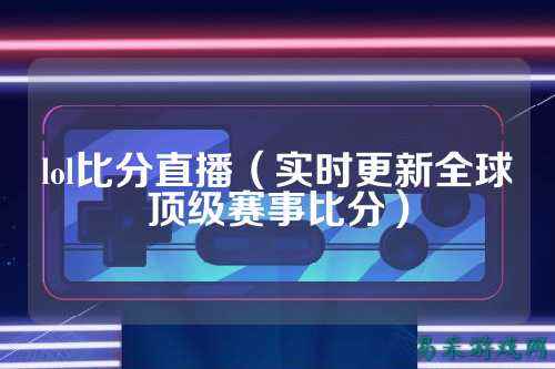 lol比分直播(实时更新全球顶级赛事比分)