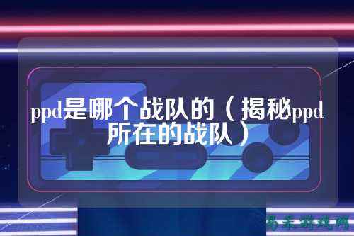 ppd是哪个战队的（揭秘ppd所在的战队）