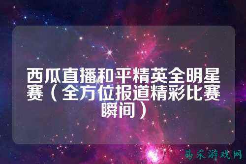 西瓜直播和平精英全明星赛(全方位报道精彩比赛瞬间)