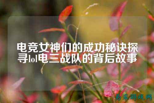 电竞女神们的成功秘诀探寻lol电三战队的背后故事