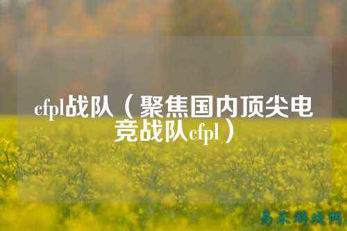 cfpl战队（聚焦国内顶尖电竞战队cfpl）