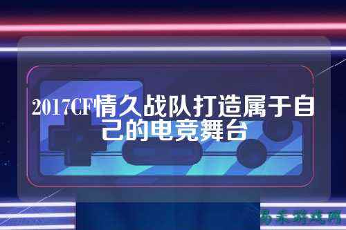 2017CF情久战队打造属于自己的电竞舞台