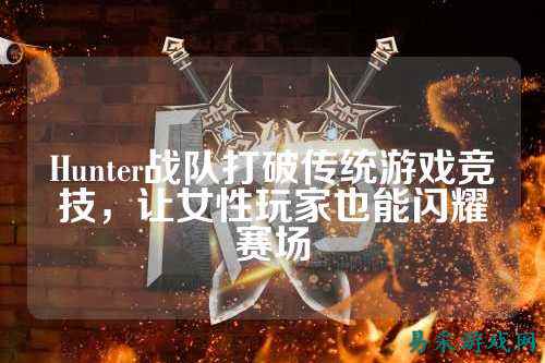 Hunter战队打破传统游戏竞技，让女性玩家也能闪耀赛场