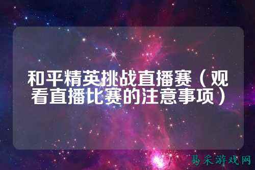 和平精英挑战直播赛(观看直播比赛的注意事项)