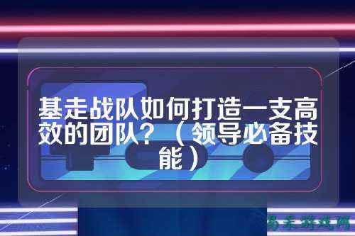 基走战队如何打造一支高效的团队？（领导必备技能）