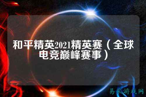 和平精英2021精英赛(全球电竞巅峰赛事)