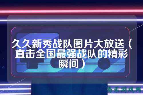 久久新秀战队图片大放送（直击全国最强战队的精彩瞬间）