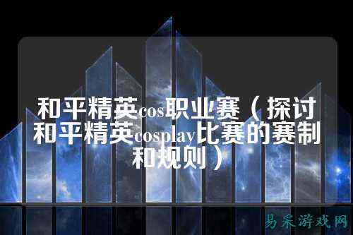 和平精英cos职业赛(探讨和平精英cosplay比赛的赛制和规则)