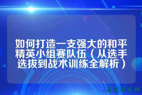 如何打造一支强大的和平精英小组赛队伍(从选手选拔到战术训练全解析)