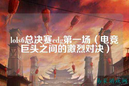 lols6总决赛edg第一场(电竞巨头之间的激烈对决)