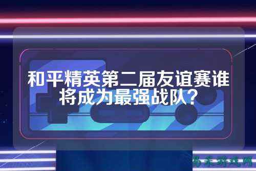 和平精英第二届友谊赛谁将成为最强战队?