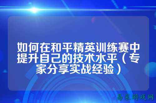 如何在和平精英训练赛中提升自己的技术水平(专家分享实战经验)