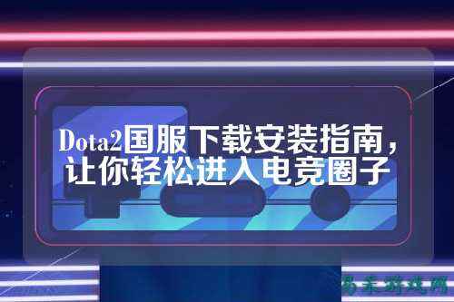 Dota2国服下载安装指南,让你轻松进入电竞圈子