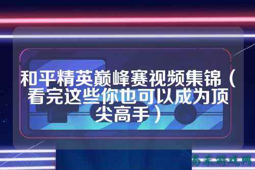 和平精英巅峰赛视频集锦(看完这些你也可以成为顶尖高手)