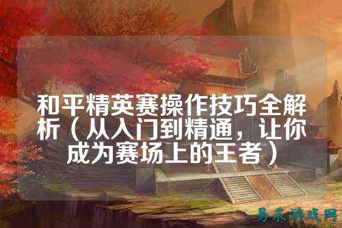 和平精英赛操作技巧全解析(从入门到精通,让你成为赛场上的王者)