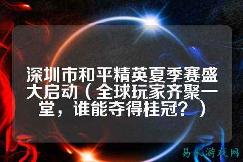 深圳市和平精英夏季赛盛大启动(全球玩家齐聚一堂,谁能夺得桂冠?)