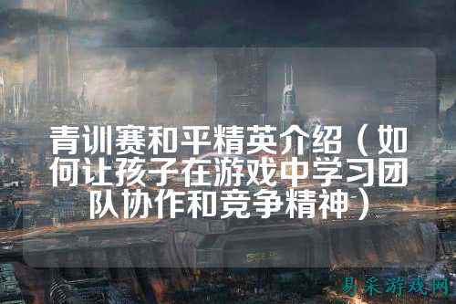 青训赛和平精英介绍（如何让孩子在游戏中学习团队协作和竞争精神）
