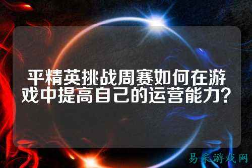 平精英挑战周赛如何在游戏中提高自己的运营能力？