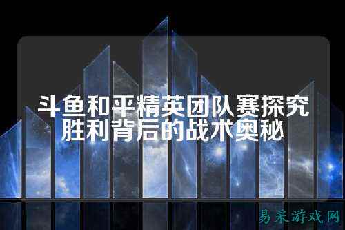 斗鱼和平精英团队赛探究胜利背后的战术奥秘