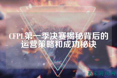 CFPL第一季决赛揭秘背后的运营策略和成功秘诀