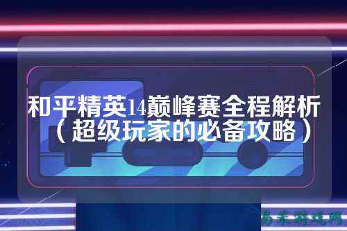 和平精英14巅峰赛全程解析(超级玩家的必备攻略)