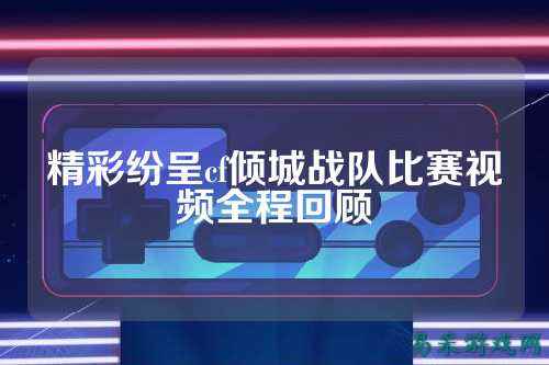 精彩纷呈cf倾城战队比赛视频全程回顾