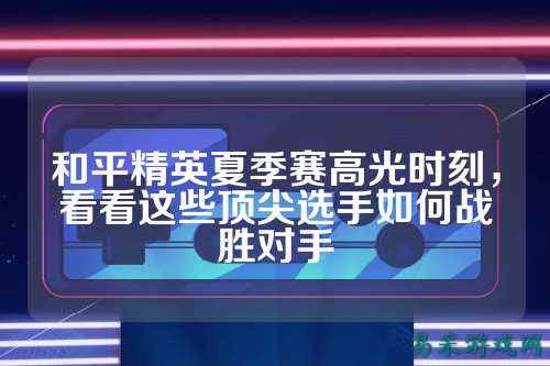和平精英夏季赛高光时刻,看看这些顶尖选手如何战胜对手