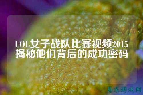 LOL女子战队比赛视频2015揭秘他们背后的成功密码