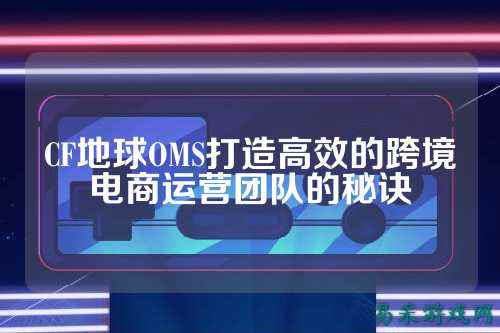 CF地球OMS打造高效的跨境电商运营团队的秘诀