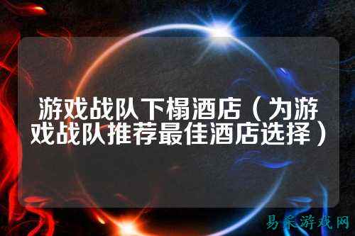 游戏战队下榻酒店（为游戏战队推荐最佳酒店选择）