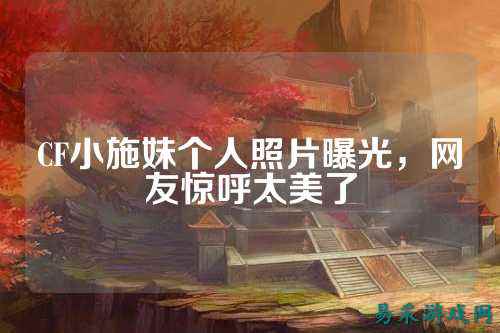 CF小施妹个人照片曝光,网友惊呼太美了