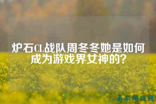 炉石CL战队周冬冬她是如何成为游戏界女神的？