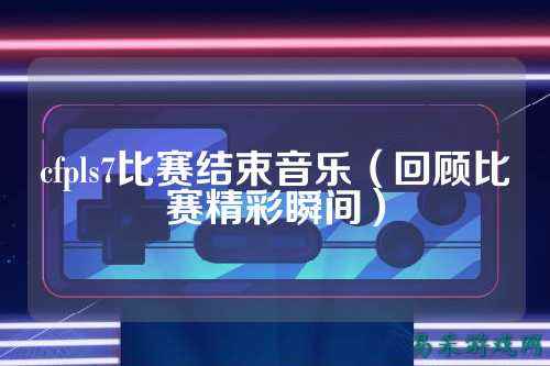 cfpls7比赛结束音乐(回顾比赛精彩瞬间)